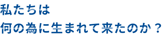 私たちは何の為に生まれて来たのか？