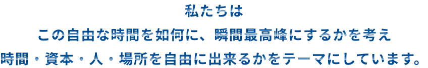 私たちはこの自由な時間を如何に、瞬間最高峰にするかを考え時間・資本・人・場所を自由に出来るかをテーマにしています。